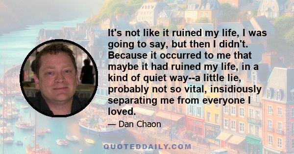 It's not like it ruined my life, I was going to say, but then I didn't. Because it occurred to me that maybe it had ruined my life, in a kind of quiet way--a little lie, probably not so vital, insidiously separating me