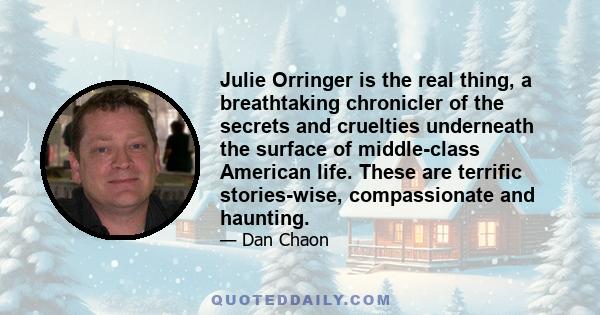 Julie Orringer is the real thing, a breathtaking chronicler of the secrets and cruelties underneath the surface of middle-class American life. These are terrific stories-wise, compassionate and haunting.