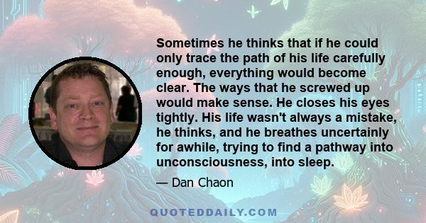 Sometimes he thinks that if he could only trace the path of his life carefully enough, everything would become clear. The ways that he screwed up would make sense. He closes his eyes tightly. His life wasn't always a