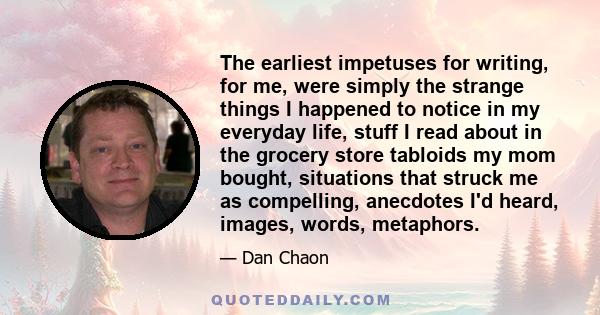 The earliest impetuses for writing, for me, were simply the strange things I happened to notice in my everyday life, stuff I read about in the grocery store tabloids my mom bought, situations that struck me as