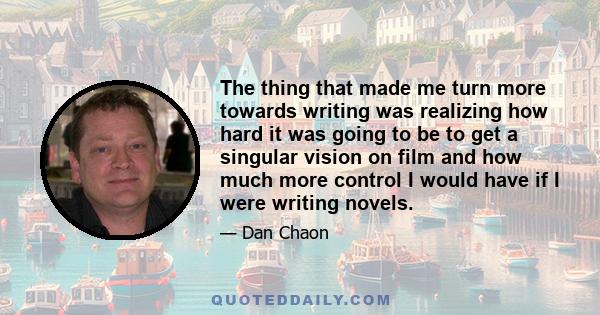 The thing that made me turn more towards writing was realizing how hard it was going to be to get a singular vision on film and how much more control I would have if I were writing novels.