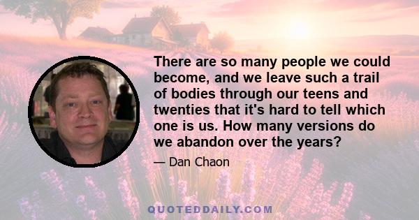 There are so many people we could become, and we leave such a trail of bodies through our teens and twenties that it's hard to tell which one is us. How many versions do we abandon over the years?