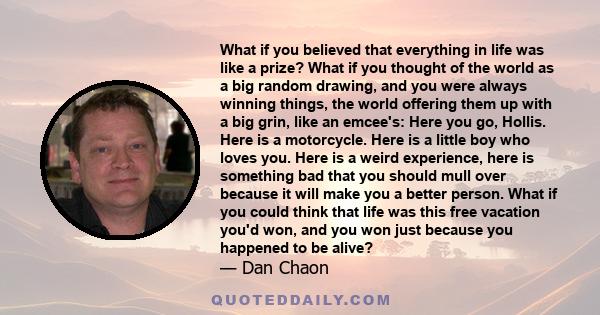 What if you believed that everything in life was like a prize? What if you thought of the world as a big random drawing, and you were always winning things, the world offering them up with a big grin, like an emcee's: