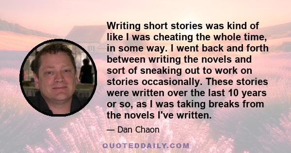 Writing short stories was kind of like I was cheating the whole time, in some way. I went back and forth between writing the novels and sort of sneaking out to work on stories occasionally. These stories were written