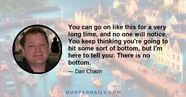 You can go on like this for a very long time, and no one will notice. You keep thinking you're going to hit some sort of bottom, but I'm here to tell you: There is no bottom.