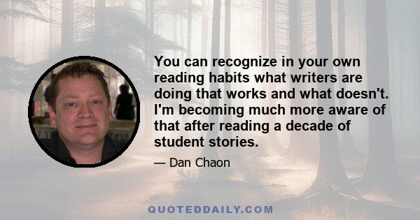 You can recognize in your own reading habits what writers are doing that works and what doesn't. I'm becoming much more aware of that after reading a decade of student stories.