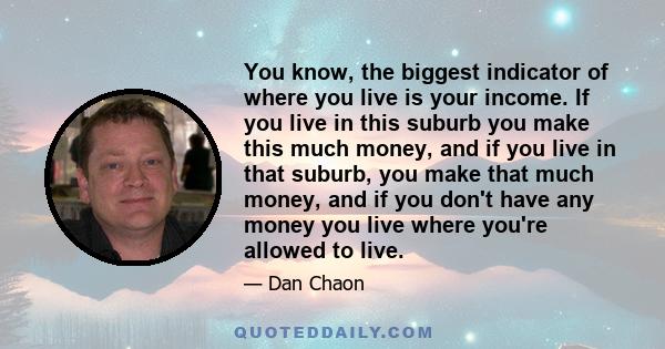 You know, the biggest indicator of where you live is your income. If you live in this suburb you make this much money, and if you live in that suburb, you make that much money, and if you don't have any money you live