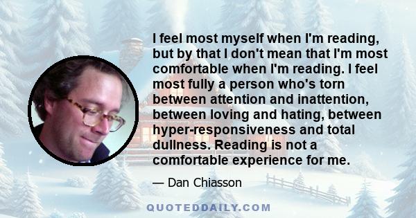 I feel most myself when I'm reading, but by that I don't mean that I'm most comfortable when I'm reading. I feel most fully a person who's torn between attention and inattention, between loving and hating, between