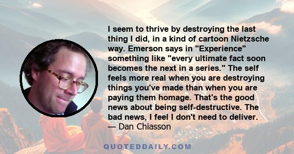 I seem to thrive by destroying the last thing I did, in a kind of cartoon Nietzsche way. Emerson says in Experience something like every ultimate fact soon becomes the next in a series. The self feels more real when you 