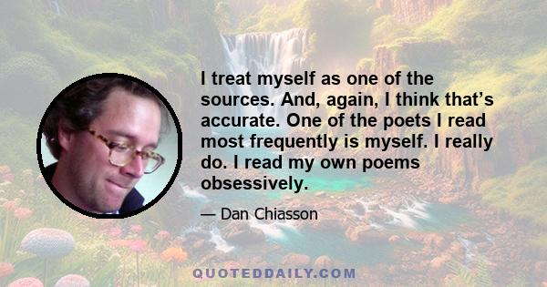 I treat myself as one of the sources. And, again, I think that’s accurate. One of the poets I read most frequently is myself. I really do. I read my own poems obsessively.