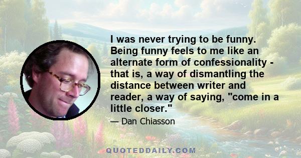 I was never trying to be funny. Being funny feels to me like an alternate form of confessionality - that is, a way of dismantling the distance between writer and reader, a way of saying, come in a little closer.