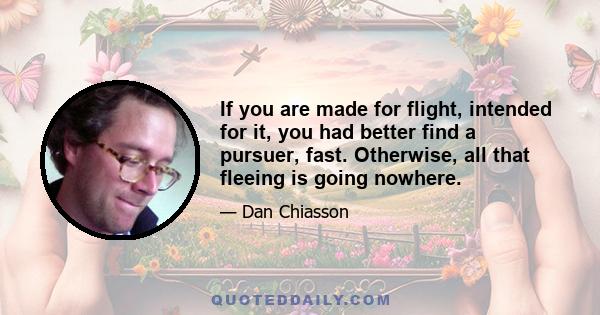 If you are made for flight, intended for it, you had better find a pursuer, fast. Otherwise, all that fleeing is going nowhere.