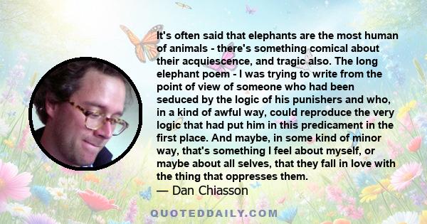 It's often said that elephants are the most human of animals - there's something comical about their acquiescence, and tragic also. The long elephant poem - I was trying to write from the point of view of someone who