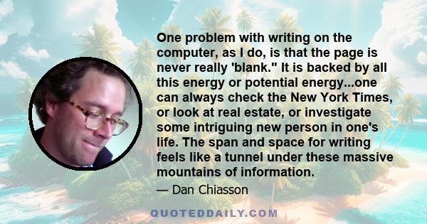 One problem with writing on the computer, as I do, is that the page is never really 'blank. It is backed by all this energy or potential energy...one can always check the New York Times, or look at real estate, or