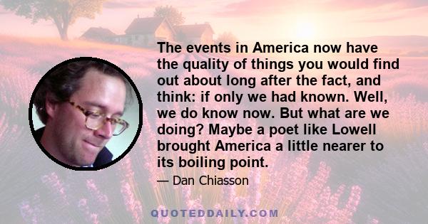 The events in America now have the quality of things you would find out about long after the fact, and think: if only we had known. Well, we do know now. But what are we doing? Maybe a poet like Lowell brought America a 