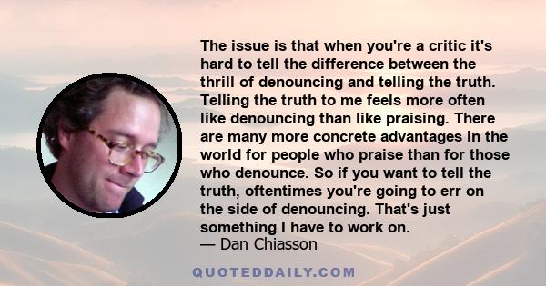 The issue is that when you're a critic it's hard to tell the difference between the thrill of denouncing and telling the truth. Telling the truth to me feels more often like denouncing than like praising. There are many 