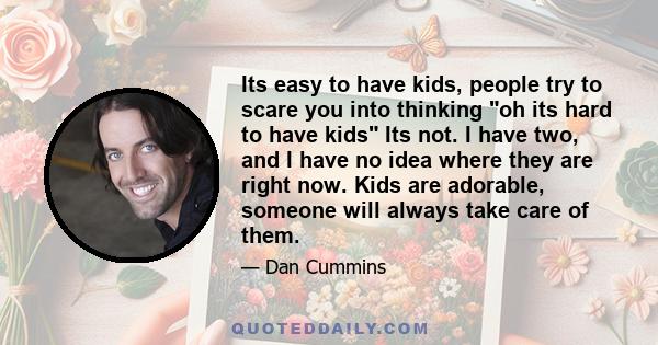 Its easy to have kids, people try to scare you into thinking oh its hard to have kids Its not. I have two, and I have no idea where they are right now. Kids are adorable, someone will always take care of them.