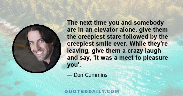 The next time you and somebody are in an elevator alone, give them the creepiest stare followed by the creepiest smile ever. While they're leaving, give them a crazy laugh and say, 'It was a meet to pleasure you'.