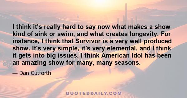 I think it's really hard to say now what makes a show kind of sink or swim, and what creates longevity. For instance, I think that Survivor is a very well produced show. It's very simple, it's very elemental, and I