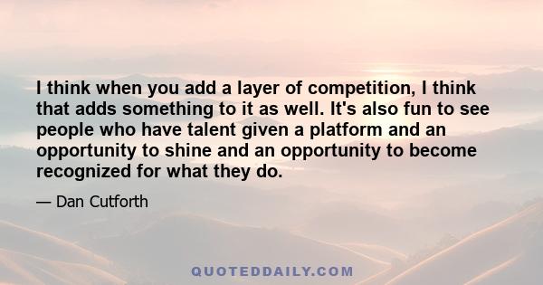 I think when you add a layer of competition, I think that adds something to it as well. It's also fun to see people who have talent given a platform and an opportunity to shine and an opportunity to become recognized