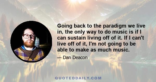 Going back to the paradigm we live in, the only way to do music is if I can sustain living off of it. If I can't live off of it, I'm not going to be able to make as much music.