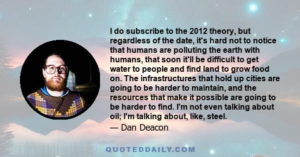 I do subscribe to the 2012 theory, but regardless of the date, it's hard not to notice that humans are polluting the earth with humans, that soon it'll be difficult to get water to people and find land to grow food on.