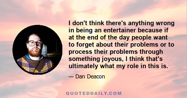 I don't think there's anything wrong in being an entertainer because if at the end of the day people want to forget about their problems or to process their problems through something joyous, I think that's ultimately