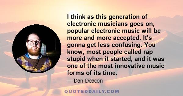 I think as this generation of electronic musicians goes on, popular electronic music will be more and more accepted. It's gonna get less confusing. You know, most people called rap stupid when it started, and it was one 