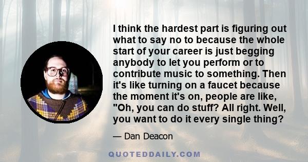 I think the hardest part is figuring out what to say no to because the whole start of your career is just begging anybody to let you perform or to contribute music to something. Then it's like turning on a faucet