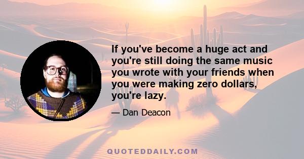 If you've become a huge act and you're still doing the same music you wrote with your friends when you were making zero dollars, you're lazy.