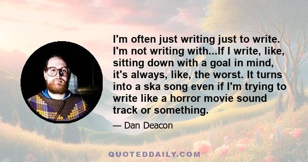 I'm often just writing just to write. I'm not writing with...If I write, like, sitting down with a goal in mind, it's always, like, the worst. It turns into a ska song even if I'm trying to write like a horror movie