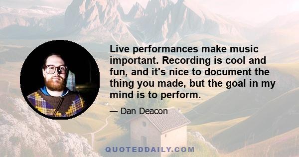 Live performances make music important. Recording is cool and fun, and it's nice to document the thing you made, but the goal in my mind is to perform.