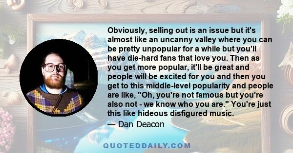 Obviously, selling out is an issue but it's almost like an uncanny valley where you can be pretty unpopular for a while but you'll have die-hard fans that love you. Then as you get more popular, it'll be great and