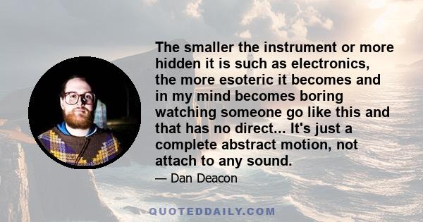 The smaller the instrument or more hidden it is such as electronics, the more esoteric it becomes and in my mind becomes boring watching someone go like this and that has no direct... It's just a complete abstract