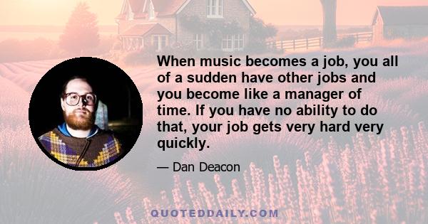 When music becomes a job, you all of a sudden have other jobs and you become like a manager of time. If you have no ability to do that, your job gets very hard very quickly.