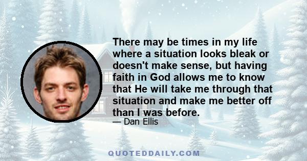 There may be times in my life where a situation looks bleak or doesn't make sense, but having faith in God allows me to know that He will take me through that situation and make me better off than I was before.