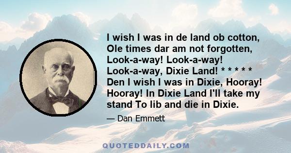 I wish I was in de land ob cotton, Ole times dar am not forgotten, Look-a-way! Look-a-way! Look-a-way, Dixie Land! * * * * * Den I wish I was in Dixie, Hooray! Hooray! In Dixie Land I'll take my stand To lib and die in