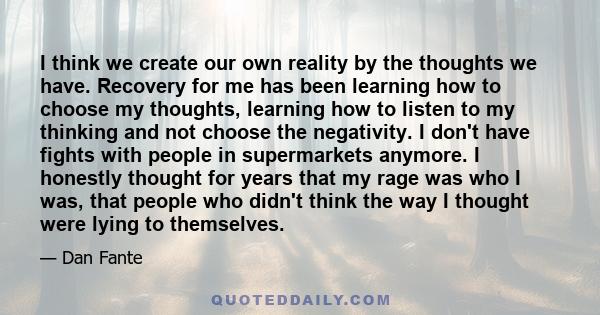 I think we create our own reality by the thoughts we have. Recovery for me has been learning how to choose my thoughts, learning how to listen to my thinking and not choose the negativity. I don't have fights with