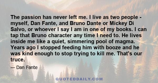 The passion has never left me. I live as two people - myself, Dan Fante, and Bruno Dante or Mickey Di Salvo, or whoever I say I am in one of my books. I can tap that Bruno character any time I need to. He lives inside