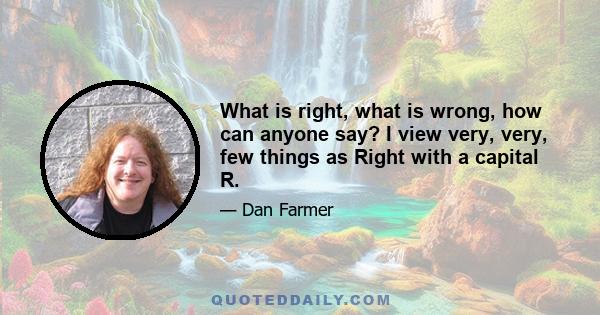 What is right, what is wrong, how can anyone say? I view very, very, few things as Right with a capital R.