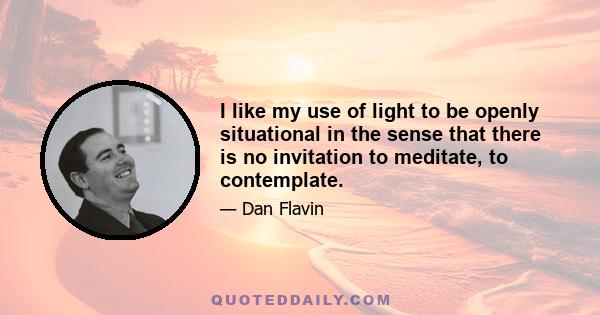 I like my use of light to be openly situational in the sense that there is no invitation to meditate, to contemplate.