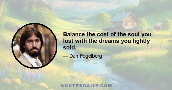 Balance the cost of the soul you lost with the dreams you lightly sold.