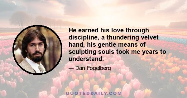 He earned his love through discipline, a thundering velvet hand, his gentle means of sculpting souls took me years to understand.