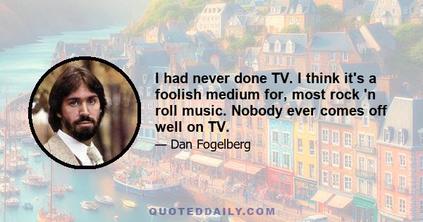 I had never done TV. I think it's a foolish medium for, most rock 'n roll music. Nobody ever comes off well on TV.