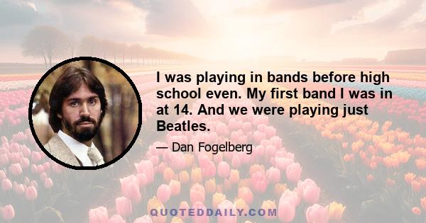 I was playing in bands before high school even. My first band I was in at 14. And we were playing just Beatles.