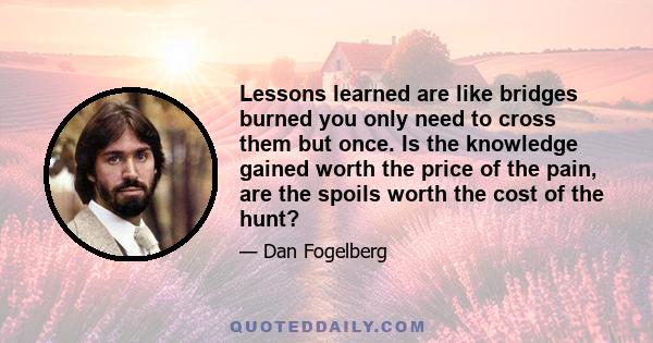 Lessons learned are like bridges burned you only need to cross them but once. Is the knowledge gained worth the price of the pain, are the spoils worth the cost of the hunt?