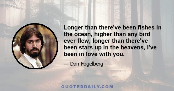 Longer than there've been fishes in the ocean, higher than any bird ever flew, longer than there've been stars up in the heavens, I've been in love with you.