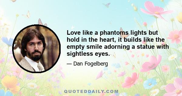 Love like a phantoms lights but hold in the heart, it builds like the empty smile adorning a statue with sightless eyes.