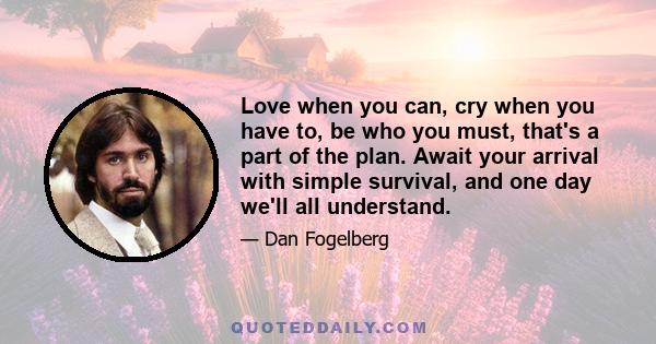 Love when you can, cry when you have to, be who you must, that's a part of the plan. Await your arrival with simple survival, and one day we'll all understand.