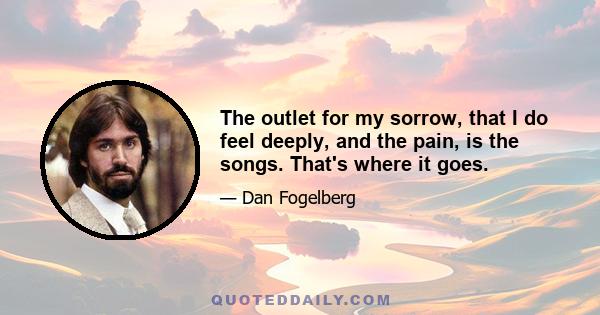 The outlet for my sorrow, that I do feel deeply, and the pain, is the songs. That's where it goes.